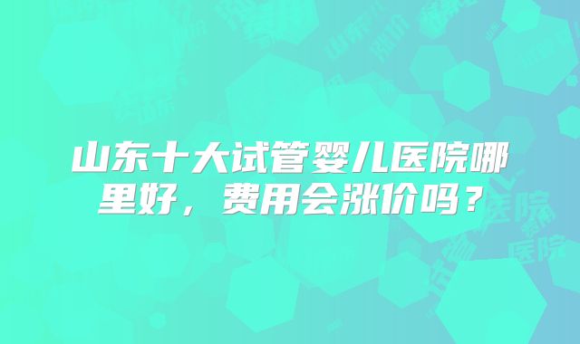 山东十大试管婴儿医院哪里好，费用会涨价吗？