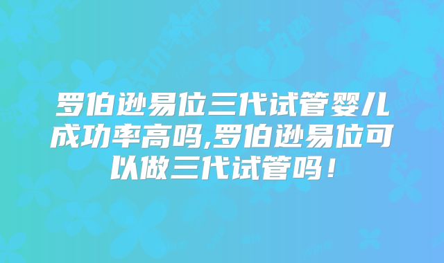 罗伯逊易位三代试管婴儿成功率高吗,罗伯逊易位可以做三代试管吗！