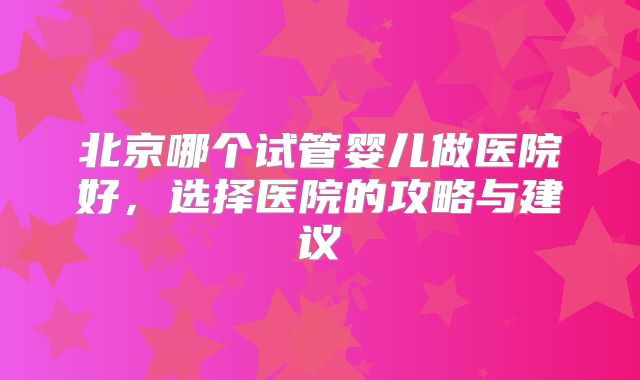 北京哪个试管婴儿做医院好，选择医院的攻略与建议