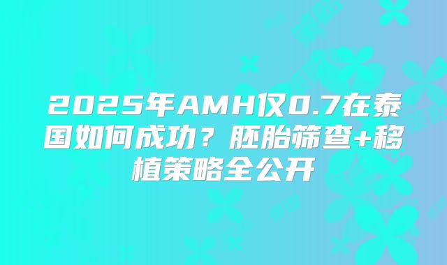 2025年AMH仅0.7在泰国如何成功？胚胎筛查+移植策略全公开