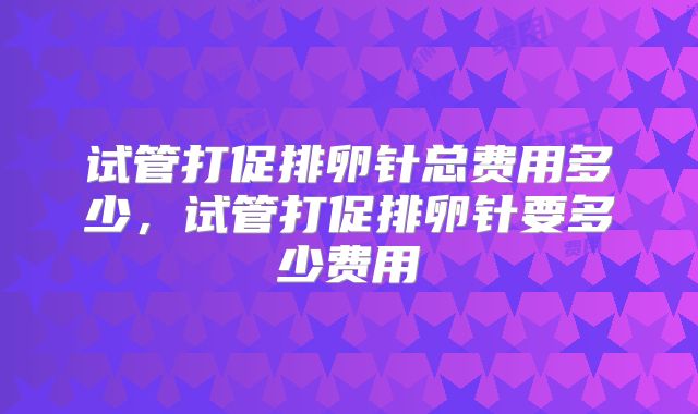 试管打促排卵针总费用多少，试管打促排卵针要多少费用