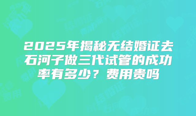 2025年揭秘无结婚证去石河子做三代试管的成功率有多少？费用贵吗