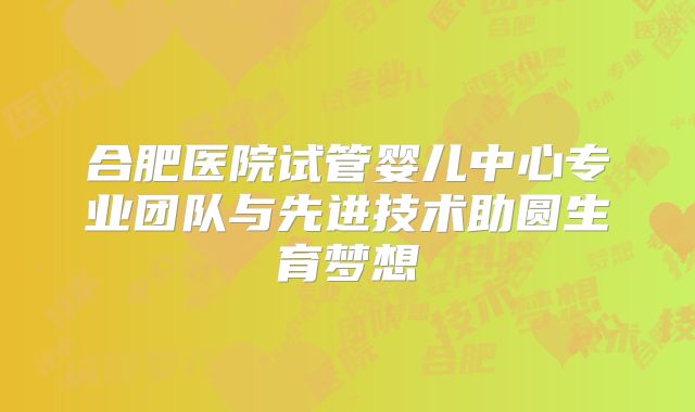 合肥医院试管婴儿中心专业团队与先进技术助圆生育梦想
