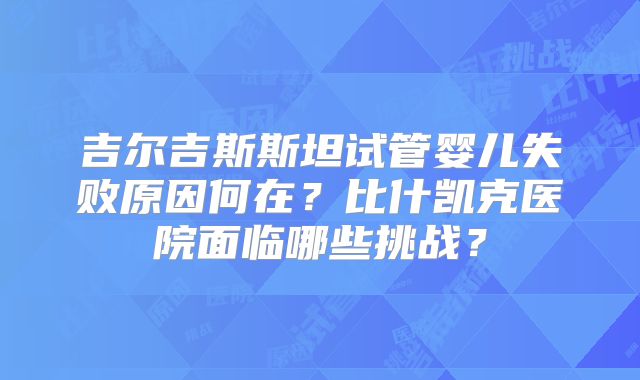 吉尔吉斯斯坦试管婴儿失败原因何在？比什凯克医院面临哪些挑战？