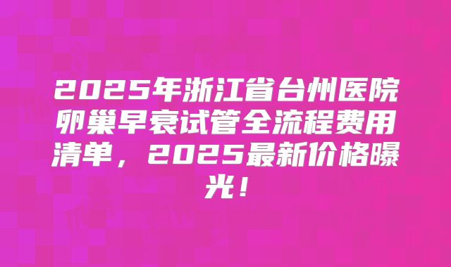 2025年浙江省台州医院卵巢早衰试管全流程费用清单，2025最新价格曝光！