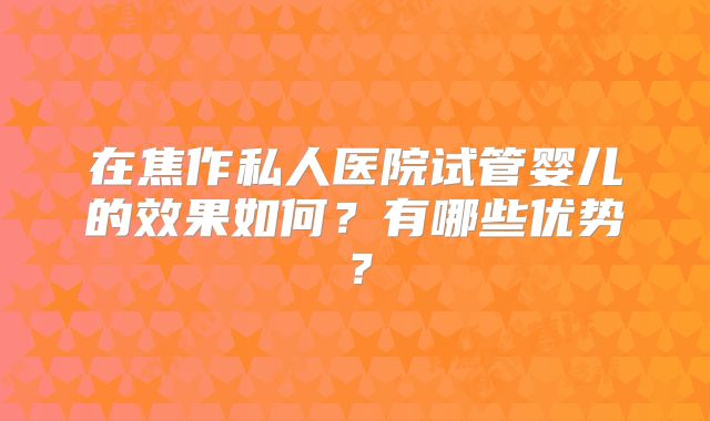 在焦作私人医院试管婴儿的效果如何?有哪些优势?