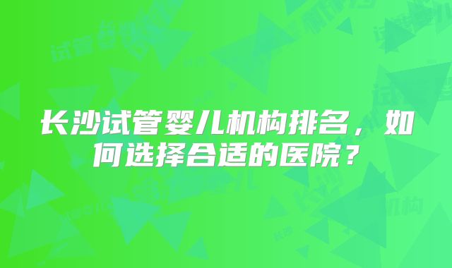 长沙试管婴儿机构排名，如何选择合适的医院？