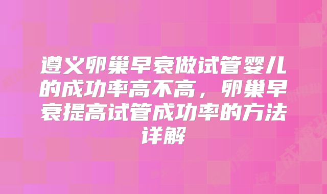 遵义卵巢早衰做试管婴儿的成功率高不高，卵巢早衰提高试管成功率的方法详解