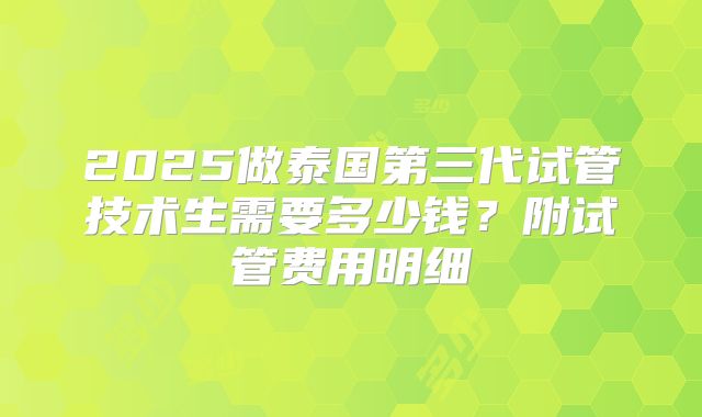 2025做泰国第三代试管技术生需要多少钱？附试管费用明细
