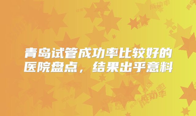 青岛试管成功率比较好的医院盘点,结果出乎意料