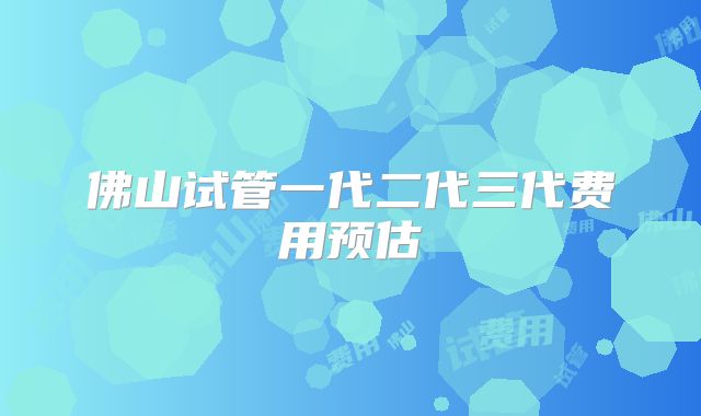 佛山试管一代二代三代费用预估