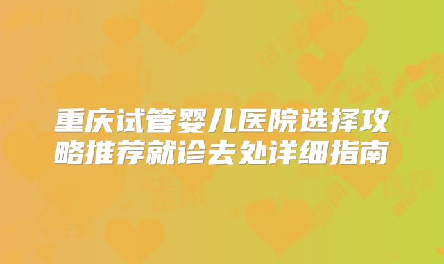 重庆试管婴儿医院选择攻略推荐就诊去处详细指南