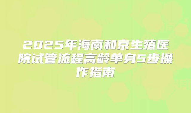 2025年海南和京生殖医院试管流程高龄单身5步操作指南