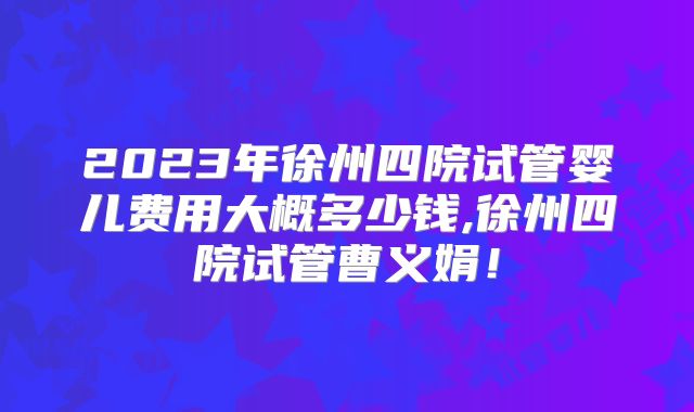 2023年徐州四院试管婴儿费用大概多少钱,徐州四院试管曹义娟！