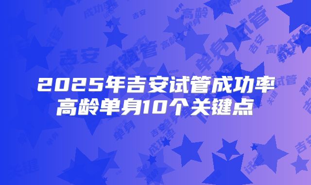 2025年吉安试管成功率高龄单身10个关键点