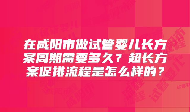在咸阳市做试管婴儿长方案周期需要多久？超长方案促排流程是怎么样的？