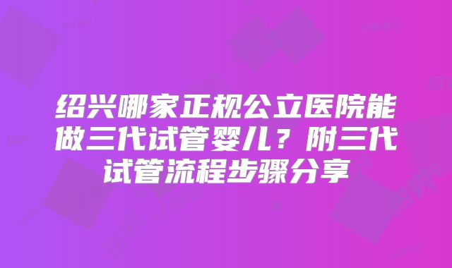 绍兴哪家正规公立医院能做三代试管婴儿？附三代试管流程步骤分享