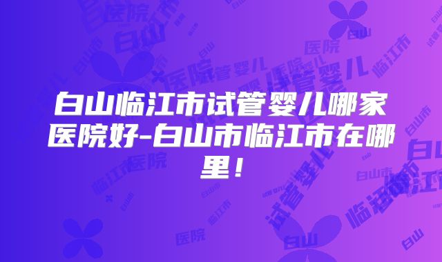 白山临江市试管婴儿哪家医院好-白山市临江市在哪里！