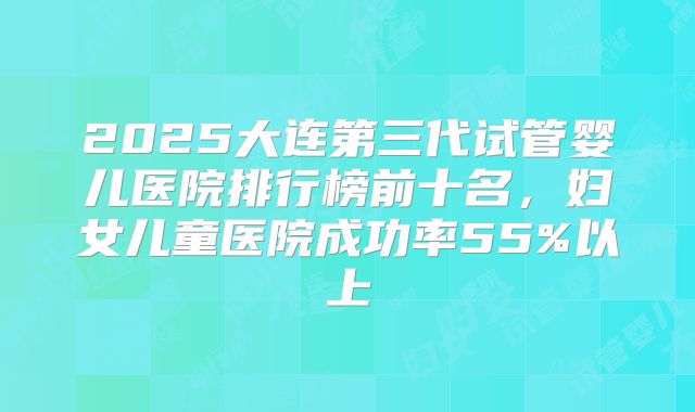 2025大连第三代试管婴儿医院排行榜前十名，妇女儿童医院成功率55%以上