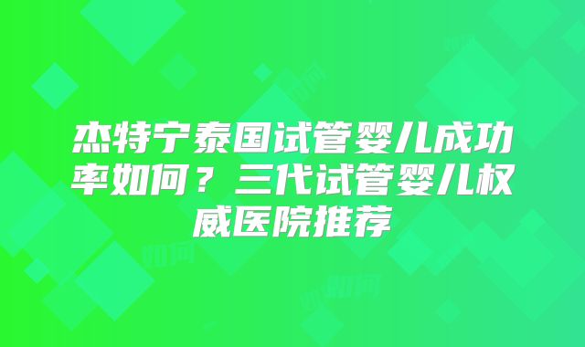 杰特宁泰国试管婴儿成功率如何？三代试管婴儿权威医院推荐