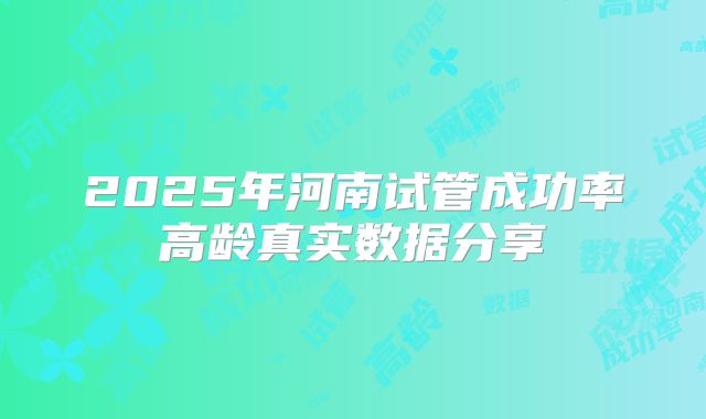 2025年河南试管成功率高龄真实数据分享