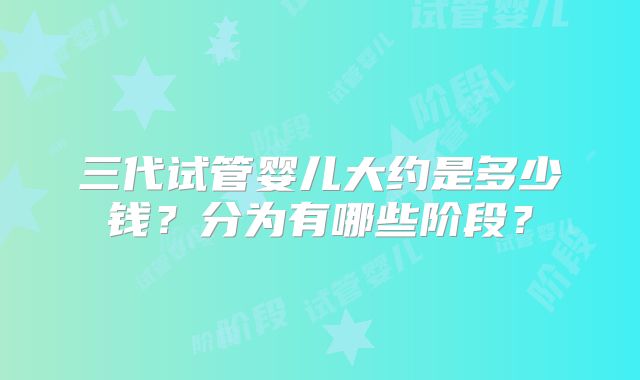 三代试管婴儿大约是多少钱？分为有哪些阶段？