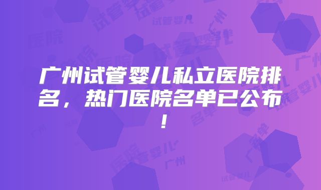 广州试管婴儿私立医院排名,热门医院名单已公布!