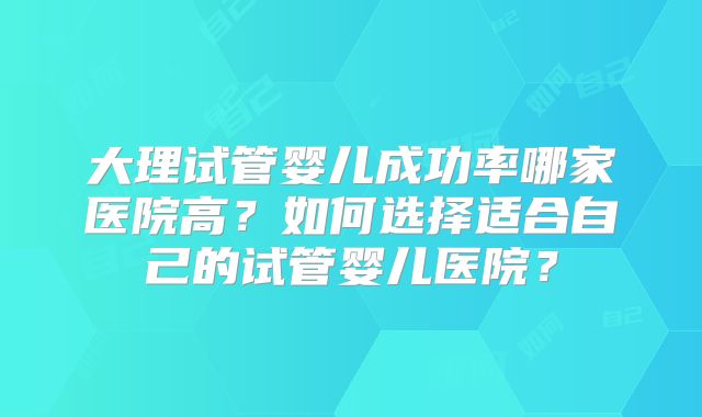 大理试管婴儿成功率哪家医院高？如何选择适合自己的试管婴儿医院？