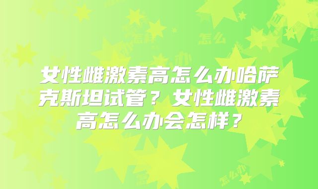 女性雌激素高怎么办哈萨克斯坦试管？女性雌激素高怎么办会怎样？