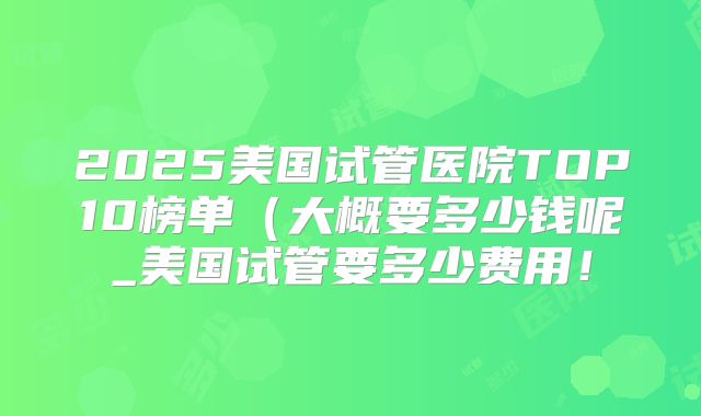 2025美国试管医院TOP10榜单（大概要多少钱呢_美国试管要多少费用！