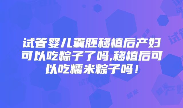试管婴儿囊胚移植后产妇可以吃粽子了吗,移植后可以吃糯米粽子吗！