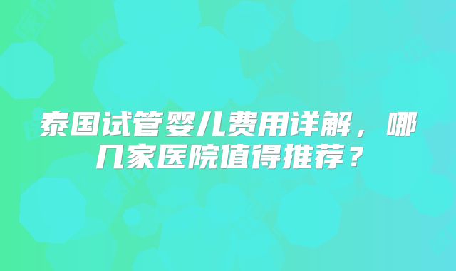 泰国试管婴儿费用详解，哪几家医院值得推荐？