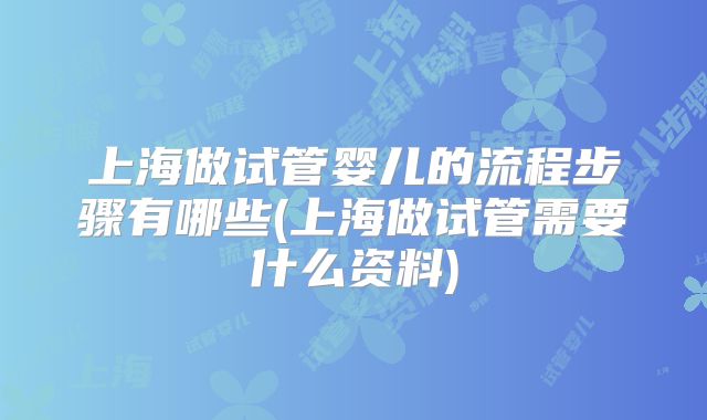 上海做试管婴儿的流程步骤有哪些(上海做试管需要什么资料)