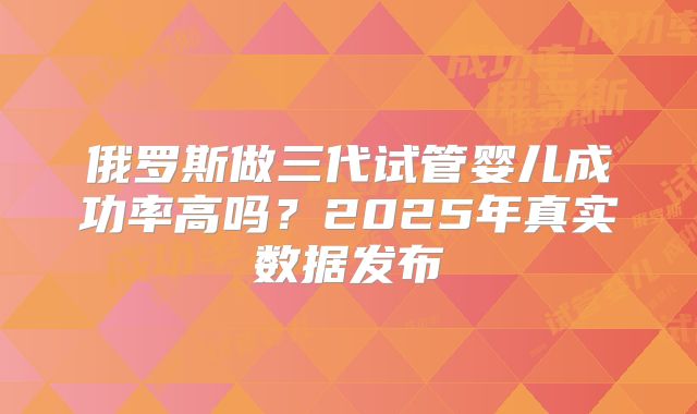 俄罗斯做三代试管婴儿成功率高吗？2025年真实数据发布