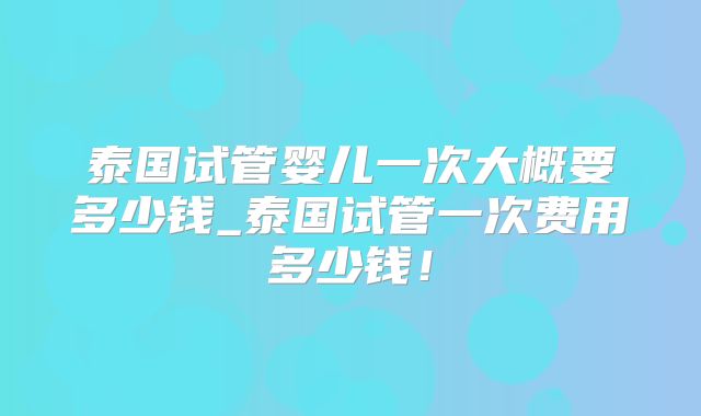 泰国试管婴儿一次大概要多少钱_泰国试管一次费用多少钱！