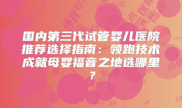 国内第三代试管婴儿医院推荐选择指南：领跑技术成就母婴福音之地选哪里？