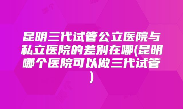 昆明三代试管公立医院与私立医院的差别在哪(昆明哪个医院可以做三代试管)