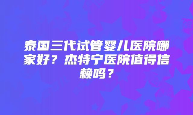 泰国三代试管婴儿医院哪家好？杰特宁医院值得信赖吗？
