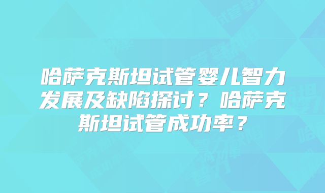 哈萨克斯坦试管婴儿智力发展及缺陷探讨？哈萨克斯坦试管成功率？