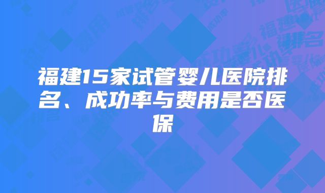 福建15家试管婴儿医院排名、成功率与费用是否医保