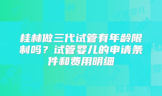 桂林做三代试管有年龄限制吗？试管婴儿的申请条件和费用明细