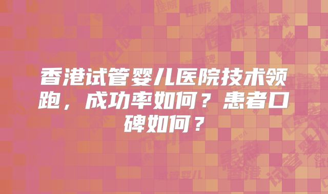 香港试管婴儿医院技术领跑,成功率如何?患者口碑如何?