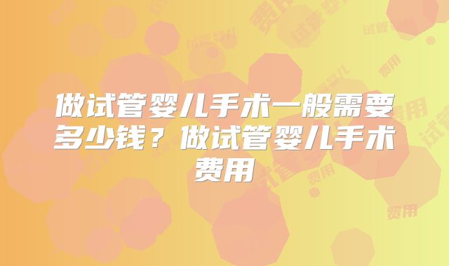 做试管婴儿手术一般需要多少钱?做试管婴儿手术费用