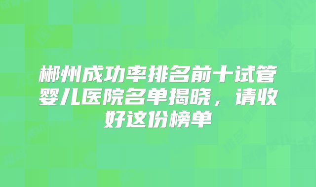 郴州成功率排名前十试管婴儿医院名单揭晓，请收好这份榜单
