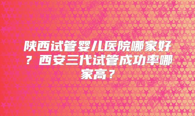 陕西试管婴儿医院哪家好？西安三代试管成功率哪家高？