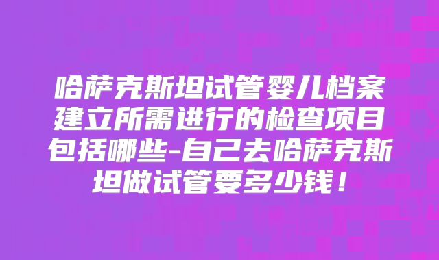 哈萨克斯坦试管婴儿档案建立所需进行的检查项目包括哪些-自己去哈萨克斯坦做试管要多少钱！