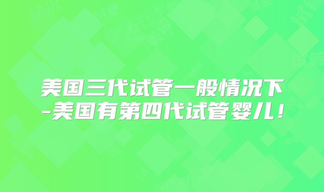 美国三代试管一般情况下-美国有第四代试管婴儿!