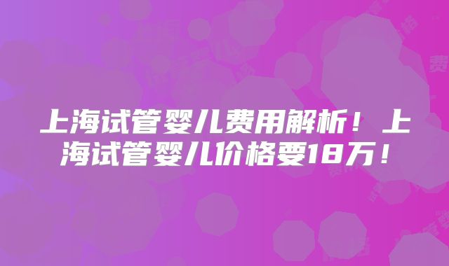 上海试管婴儿费用解析！上海试管婴儿价格要18万！