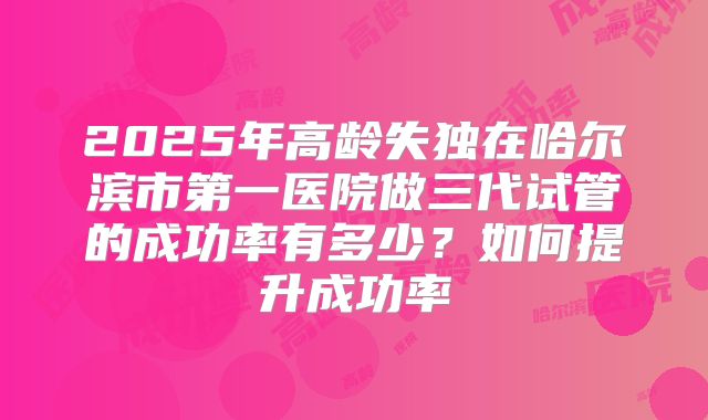 2025年高龄失独在哈尔滨市第一医院做三代试管的成功率有多少?如何提升成功率