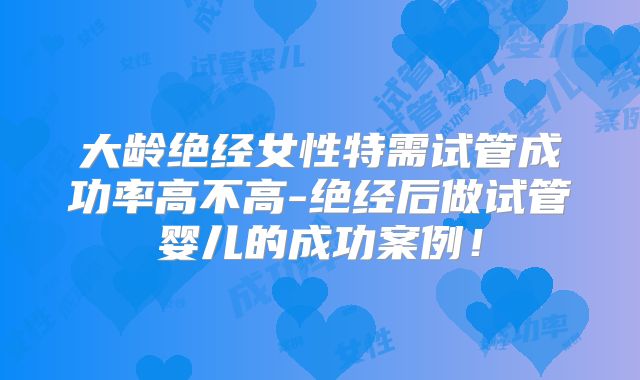 大龄绝经女性特需试管成功率高不高-绝经后做试管婴儿的成功案例！